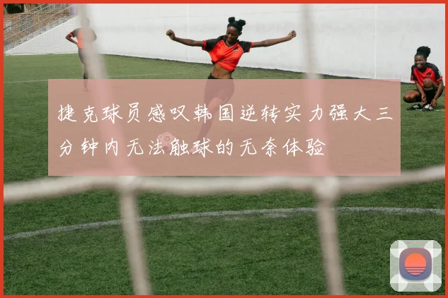 捷克球员感叹韩国逆转实力强大三分钟内无法触球的无奈体验