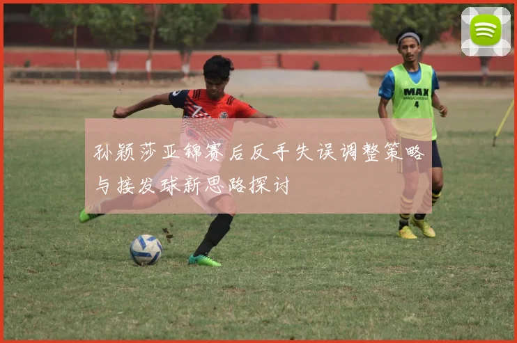 孙颖莎亚锦赛后反手失误调整策略与接发球新思路探讨
