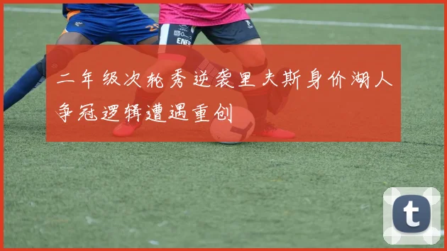 二年级次轮秀逆袭里夫斯身价湖人争冠逻辑遭遇重创
