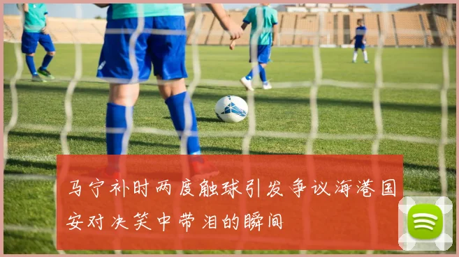 马宁补时两度触球引发争议海港国安对决笑中带泪的瞬间