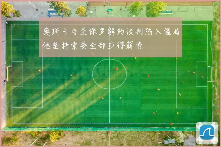 奥斯卡与圣保罗解约谈判陷入僵局他坚持索要全部应得薪资