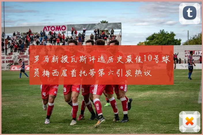 罗马新援瓦斯评选历史最佳10号球员梅西居首托蒂第六引发热议