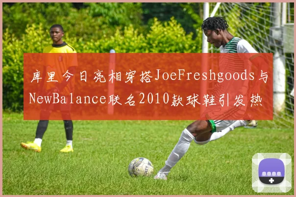 库里今日亮相穿搭JoeFreshgoods与NewBalance联名2010款球鞋引发热议