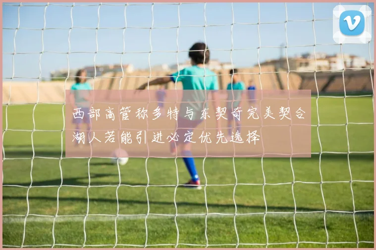 西部高管称多特与东契奇完美契合湖人若能引进必定优先选择